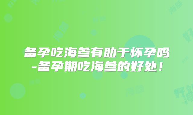 备孕吃海参有助于怀孕吗-备孕期吃海参的好处!