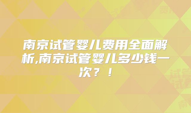 南京试管婴儿费用全面解析,南京试管婴儿多少钱一次？！
