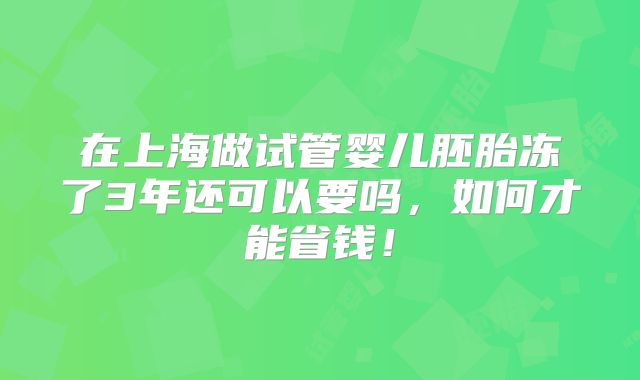 在上海做试管婴儿胚胎冻了3年还可以要吗，如何才能省钱！