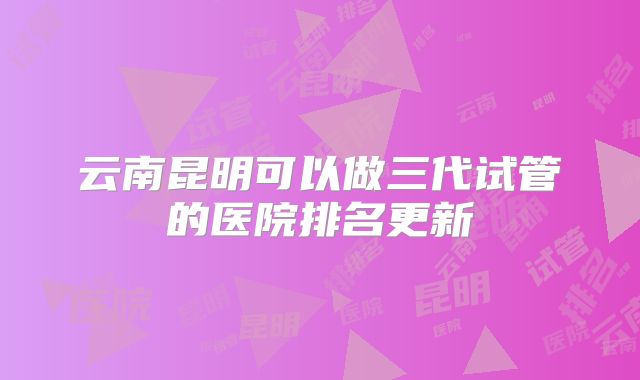 云南昆明可以做三代试管的医院排名更新