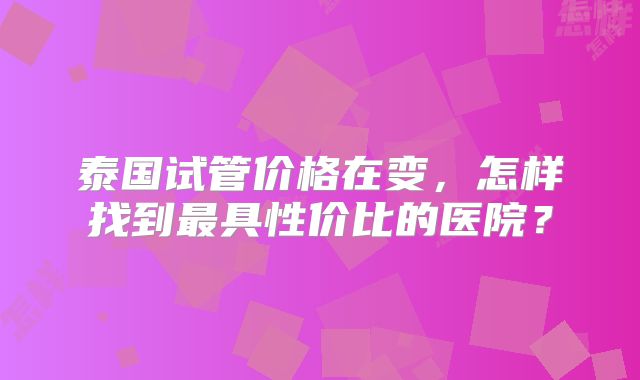 泰国试管价格在变，怎样找到最具性价比的医院？