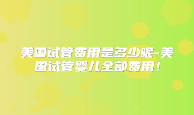 美国试管费用是多少呢-美国试管婴儿全部费用！