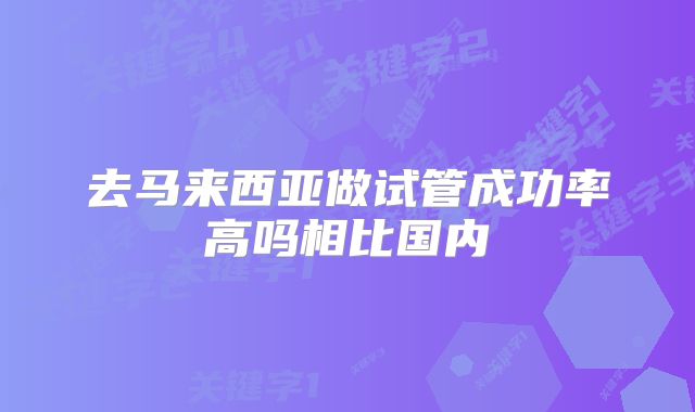去马来西亚做试管成功率高吗相比国内