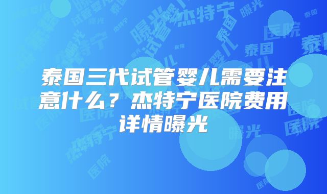 泰国三代试管婴儿需要注意什么?杰特宁医院费用详情曝光