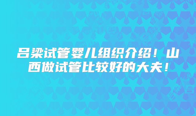 吕梁试管婴儿组织介绍！山西做试管比较好的大夫！