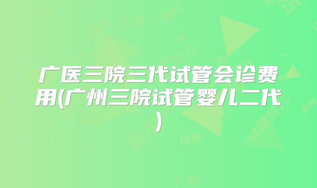 广医三院三代试管会诊费用(广州三院试管婴儿二代)