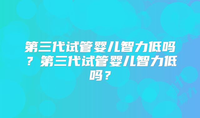 第三代试管婴儿智力低吗?第三代试管婴儿智力低吗?