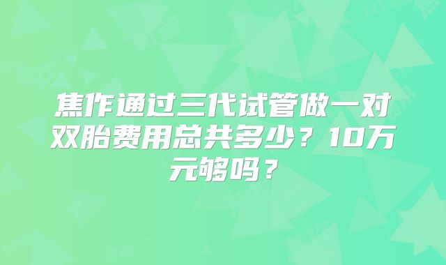 焦作通过三代试管做一对双胎费用总共多少？10万元够吗？