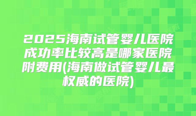 2025海南试管婴儿医院成功率比较高是哪家医院附费用(海南做试管婴儿最权威的医院)
