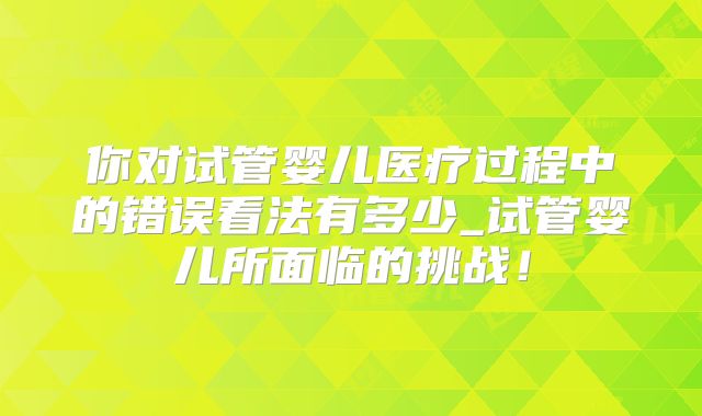 你对试管婴儿医疗过程中的错误看法有多少_试管婴儿所面临的挑战!