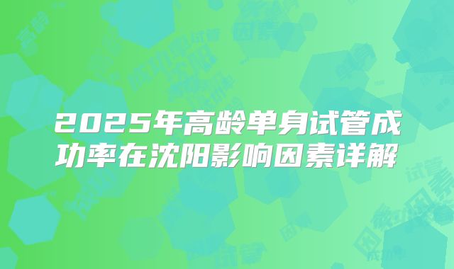 2025年高龄单身试管成功率在沈阳影响因素详解