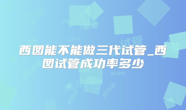 西囡能不能做三代试管_西囡试管成功率多少