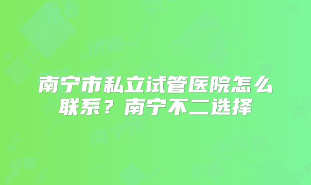 南宁市私立试管医院怎么联系?南宁不二选择