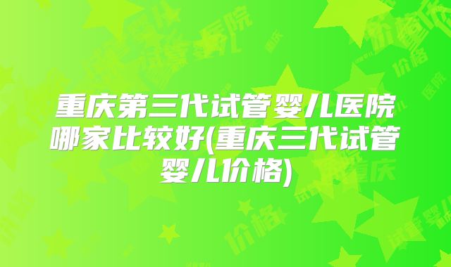 重庆第三代试管婴儿医院哪家比较好(重庆三代试管婴儿价格)