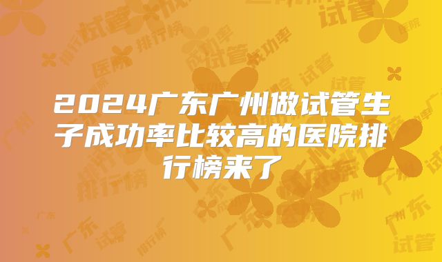2024广东广州做试管生子成功率比较高的医院排行榜来了
