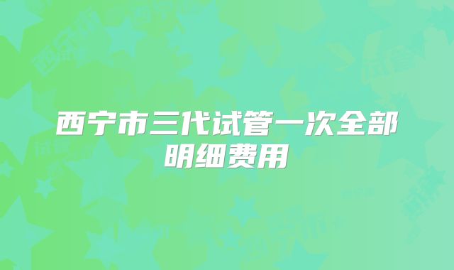 西宁市三代试管一次全部明细费用