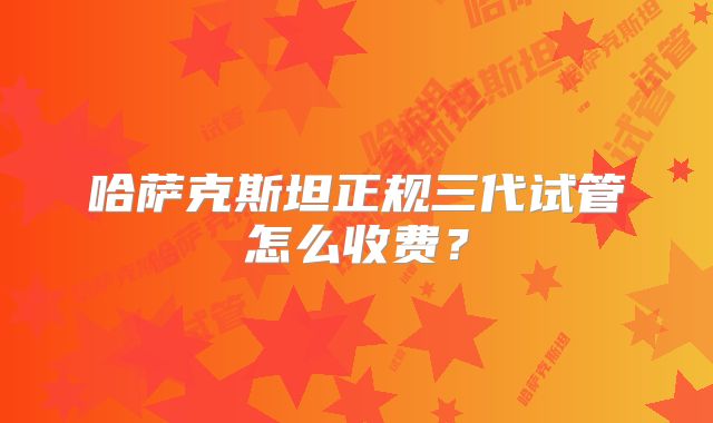 哈萨克斯坦正规三代试管怎么收费？
