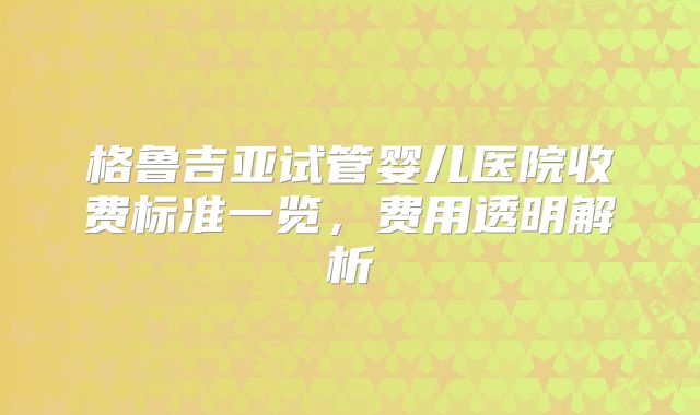 格鲁吉亚试管婴儿医院收费标准一览，费用透明解析