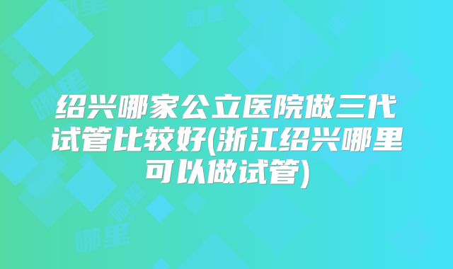 绍兴哪家公立医院做三代试管比较好(浙江绍兴哪里可以做试管)