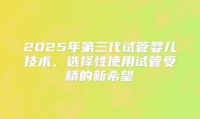2025年第三代试管婴儿技术，选择性使用试管受精的新希望