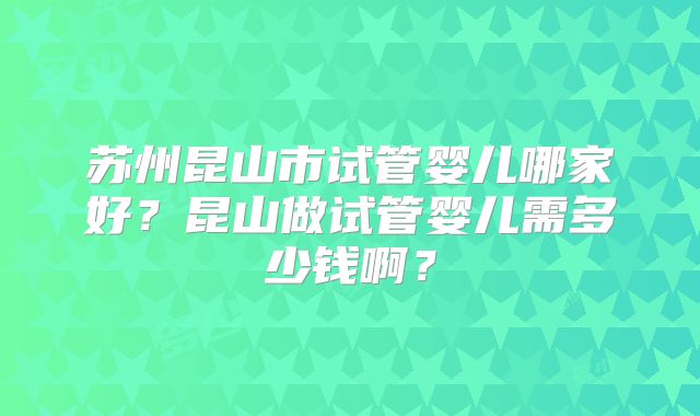 苏州昆山市试管婴儿哪家好？昆山做试管婴儿需多少钱啊？