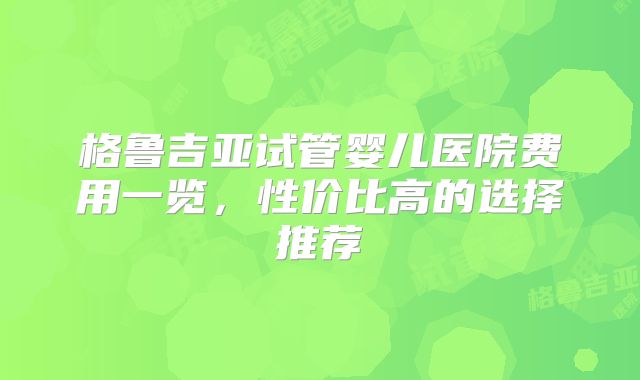 格鲁吉亚试管婴儿医院费用一览，性价比高的选择推荐