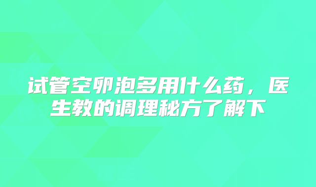 试管空卵泡多用什么药，医生教的调理秘方了解下