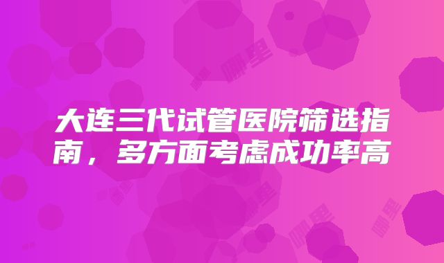 大连三代试管医院筛选指南，多方面考虑成功率高