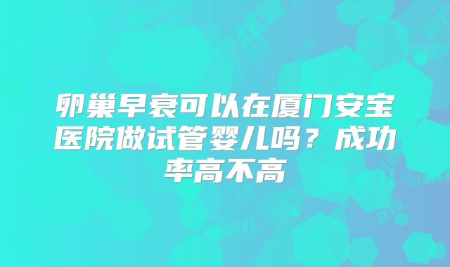 卵巢早衰可以在厦门安宝医院做试管婴儿吗?成功率高不高