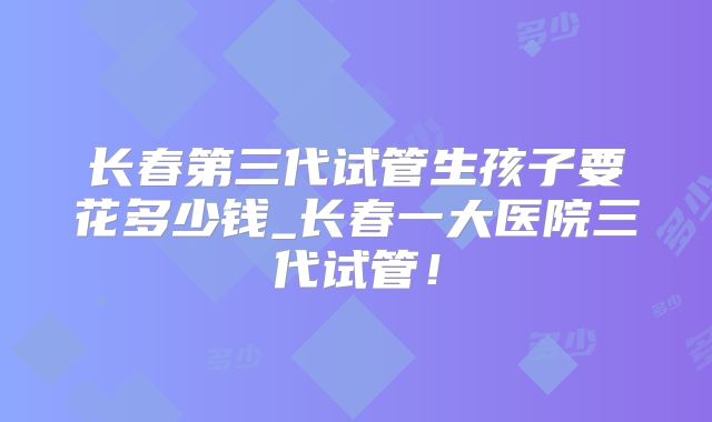 长春第三代试管生孩子要花多少钱_长春一大医院三代试管！