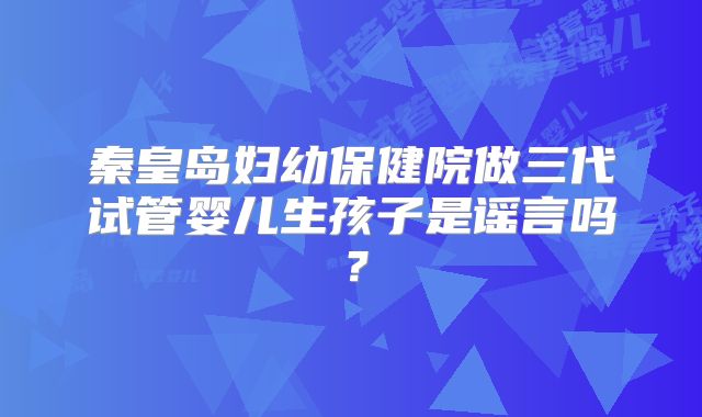 秦皇岛妇幼保健院做三代试管婴儿生孩子是谣言吗?
