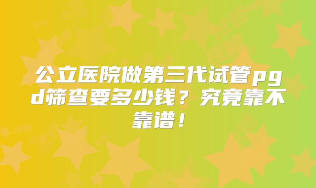 公立医院做第三代试管pgd筛查要多少钱?究竟靠不靠谱!