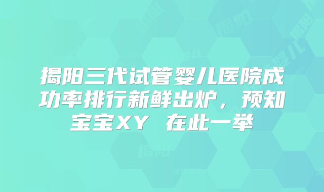 揭阳三代试管婴儿医院成功率排行新鲜出炉，预知宝宝XY 在此一举