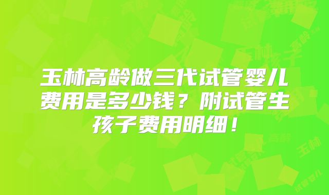 玉林高龄做三代试管婴儿费用是多少钱?附试管生孩子费用明细!