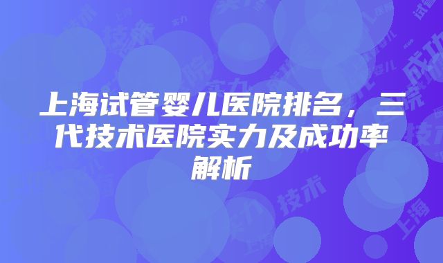上海试管婴儿医院排名，三代技术医院实力及成功率解析
