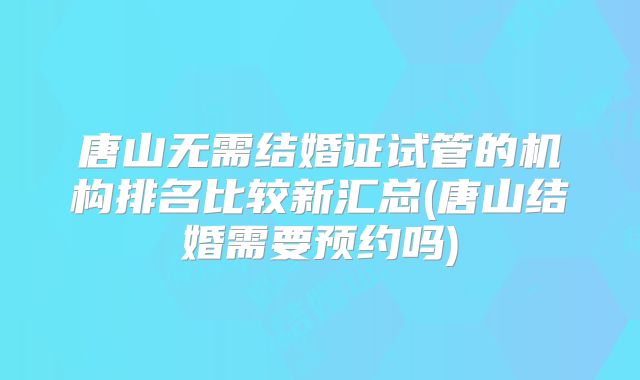 唐山无需结婚证试管的机构排名比较新汇总(唐山结婚需要预约吗)