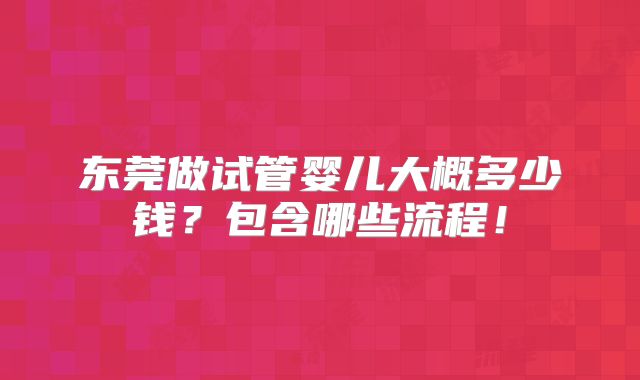 东莞做试管婴儿大概多少钱？包含哪些流程！