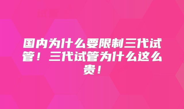 国内为什么要限制三代试管！三代试管为什么这么贵！