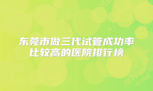 东莞市做三代试管成功率比较高的医院排行榜