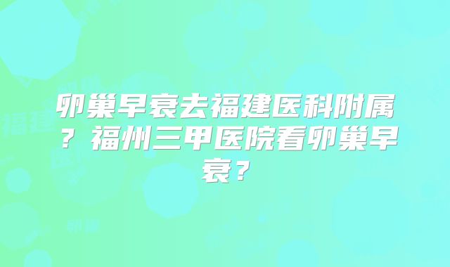 卵巢早衰去福建医科附属?福州三甲医院看卵巢早衰?