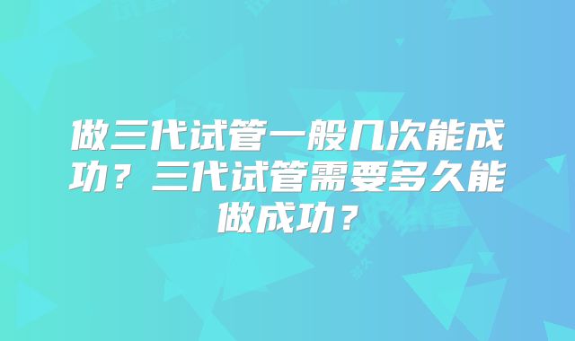 做三代试管一般几次能成功?三代试管需要多久能做成功?