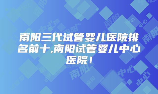 南阳三代试管婴儿医院排名前十,南阳试管婴儿中心医院!