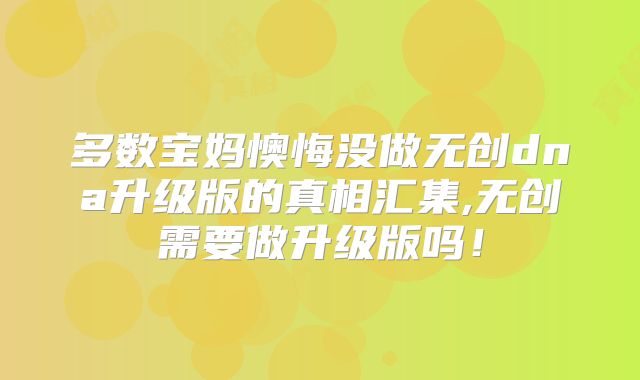 多数宝妈懊悔没做无创dna升级版的真相汇集,无创需要做升级版吗！
