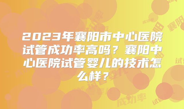 2023年襄阳市中心医院试管成功率高吗？襄阳中心医院试管婴儿的技术怎么样？