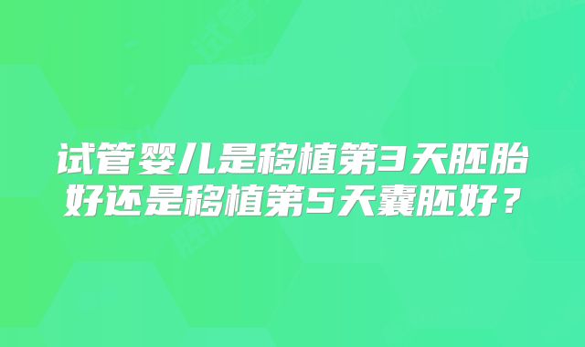 试管婴儿是移植第3天胚胎好还是移植第5天囊胚好?