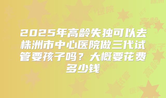 2025年高龄失独可以去株洲市中心医院做三代试管要孩子吗？大概要花费多少钱