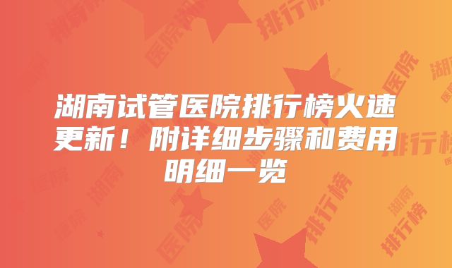 湖南试管医院排行榜火速更新！附详细步骤和费用明细一览