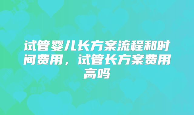 试管婴儿长方案流程和时间费用，试管长方案费用高吗