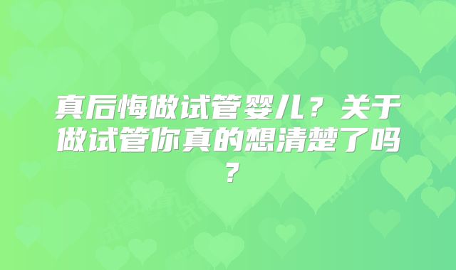 真后悔做试管婴儿？关于做试管你真的想清楚了吗？