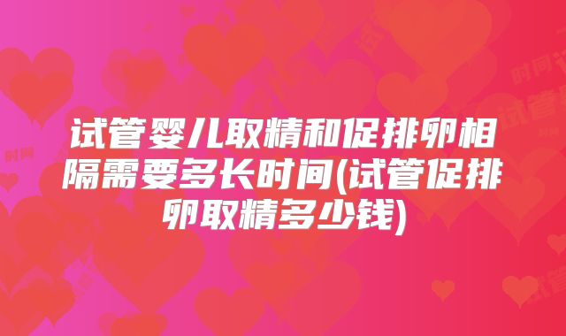 试管婴儿取精和促排卵相隔需要多长时间(试管促排卵取精多少钱)